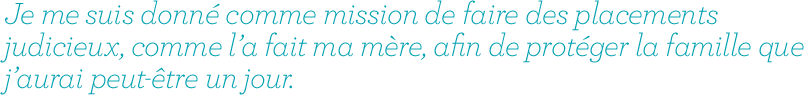 Je me suis donné comme mission de faire des placements judicieux, comme l’a fait ma mère, afin de protéger la famille que j’aurai peut-être un jour.