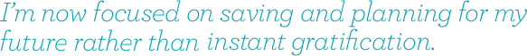 I'm now focussed on saving and planning for my future rather than instant gratification.